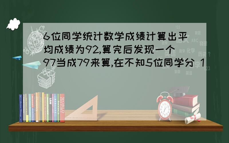 6位同学统计数学成绩计算出平均成绩为92,算完后发现一个97当成79来算,在不知5位同学分 1