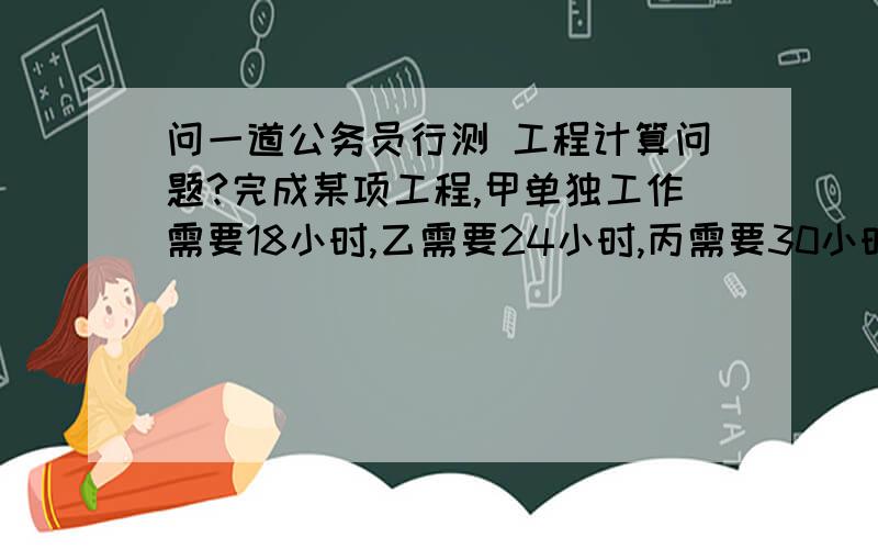 问一道公务员行测 工程计算问题?完成某项工程,甲单独工作需要18小时,乙需要24小时,丙需要30小时.现按甲、乙、丙的顺序轮班工作,每人工作一小时换班.当工程完工时,乙总共干了多少小时?（