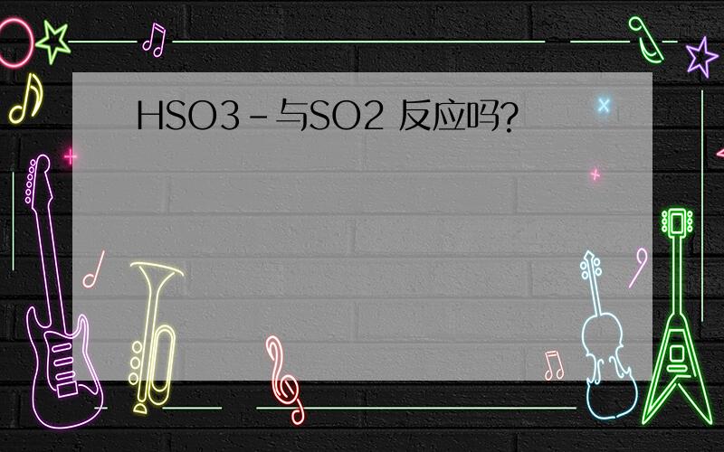 HSO3-与SO2 反应吗?