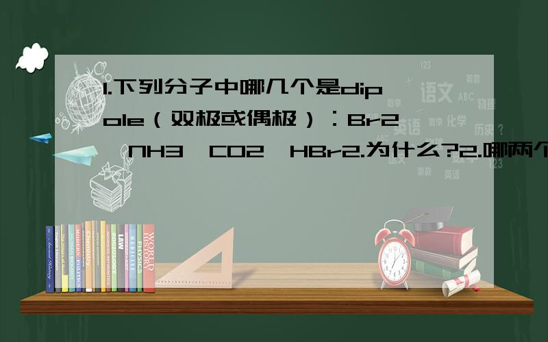 1.下列分子中哪几个是dipole（双极或偶极）：Br2,NH3,CO2,HBr2.为什么?2.哪两个卤素有最低的熔点和最高的沸点,为什么?3.假如你把空气冷冻到液体状态,然后想把N2从O2里面分离出来,哪个一个气体