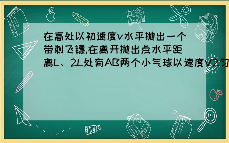 在高处以初速度v水平抛出一个带刺飞镖,在离开抛出点水平距离L、2L处有AB两个小气球以速度V2匀速上升,先后被飞镖刺破(认为飞镖质量大刺破小球不会改变其轨迹)试求:(1)飞镖刺破A气球时飞