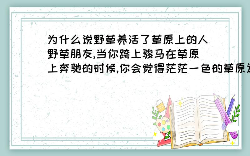 为什么说野草养活了草原上的人野草朋友,当你跨上骏马在草原上奔驰的时候,你会觉得茫茫一色的草原辽阔而壮丽.然而你想过没有,是谁将无垠的地毯编织?是野草.平凡小小的野草,谁料到却有