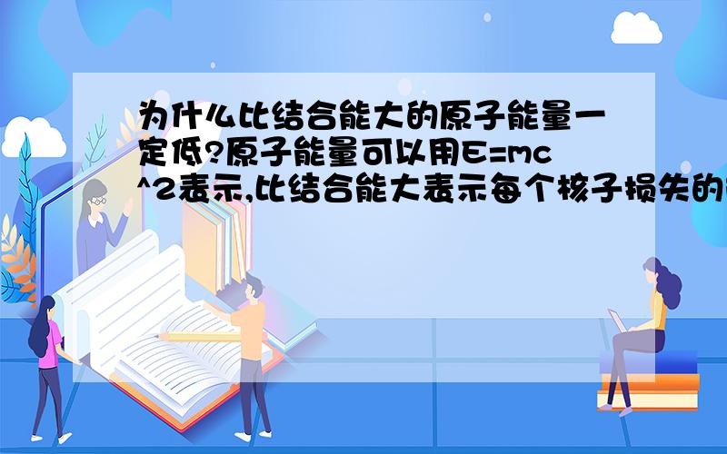 为什么比结合能大的原子能量一定低?原子能量可以用E=mc^2表示,比结合能大表示每个核子损失的能量大,那么每个核子能量剩的就少,但是核子数可以更大,也就是说比结合能大的不一定能量就