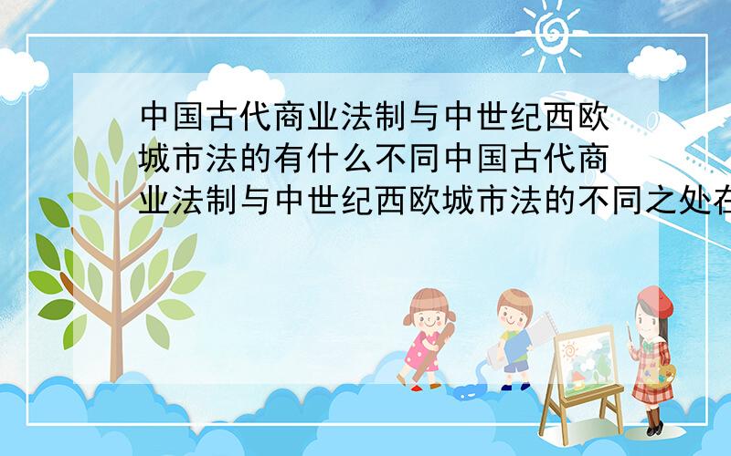 中国古代商业法制与中世纪西欧城市法的有什么不同中国古代商业法制与中世纪西欧城市法的不同之处在哪里?为什么会有这些不同呢?