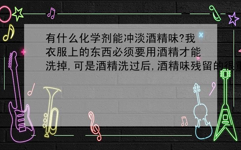 有什么化学剂能冲淡酒精味?我衣服上的东西必须要用酒精才能洗掉,可是酒精洗过后,酒精味残留的很重.如果要再洗,用什么原料加到水里能把酒精冲掉?别告诉我用香精,香精只是覆盖,治标不