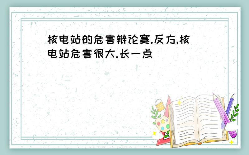 核电站的危害辩论赛.反方,核电站危害很大.长一点