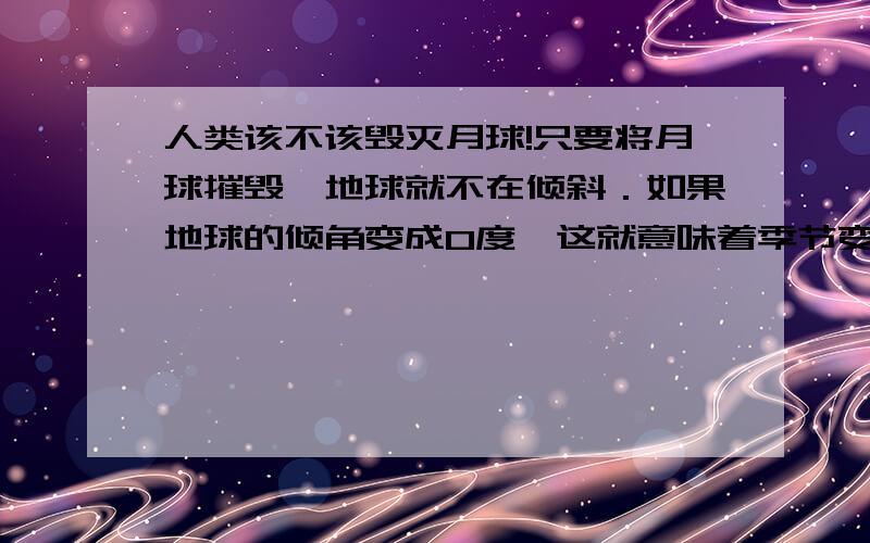 人类该不该毁灭月球!只要将月球摧毁,地球就不在倾斜．如果地球的倾角变成0度,这就意味着季节变化从地球上消失,整个地球就会拥有适宜的气候,有些地方则回拥有永恒的春天．而,例如非洲