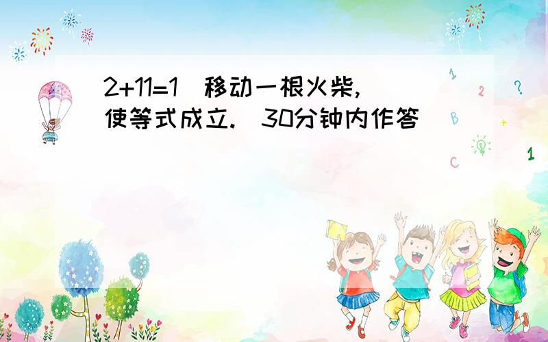 2+11=1(移动一根火柴,使等式成立.)30分钟内作答