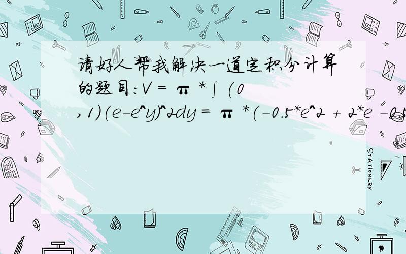 请好人帮我解决一道定积分计算的题目：V = π *∫(0,1)(e-e^y)^2dy = π *(-0.5*e^2 + 2*e -0.5)V = π *∫(0,1)(e-e^y)^2dy = π *(-0.5*e^2 + 2*e -0.5)以上的π指的是圆周率,V表示是体积!我今天下午自己计算算不出来