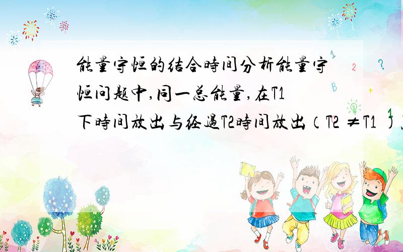 能量守恒的结合时间分析能量守恒问题中,同一总能量,在T1下时间放出与经过T2时间放出（T2 ≠T1 ）照样是守恒的,只是效果不同罢了.所以,能量E1、E2、E3、E4……En经过时间T后放出,与E1经t1放出