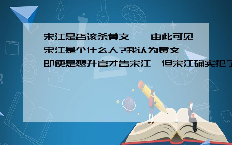 宋江是否该杀黄文炳,由此可见宋江是个什么人?我认为黄文炳即便是想升官才告宋江,但宋江确实犯了法,黄文炳不过是秉公执法,后面吃屎等一系列事情也是为了让宋江招供罢了；反倒是宋江