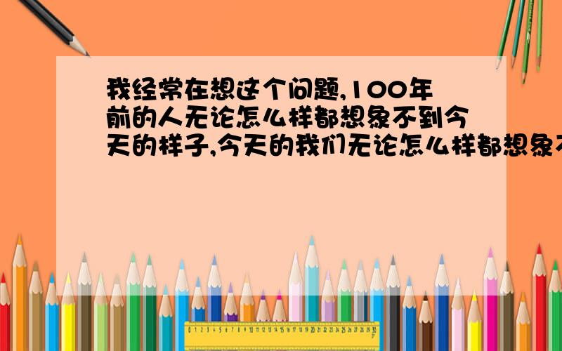 我经常在想这个问题,100年前的人无论怎么样都想象不到今天的样子,今天的我们无论怎么样都想象不到100年后是什么样子.只要100年人类的科技就有了天翻地覆的变化,所以人类的科技只有每天