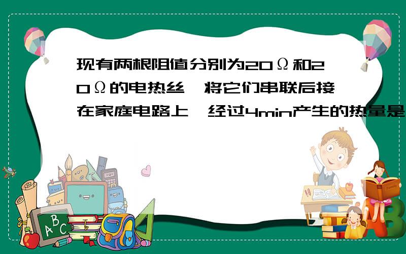 现有两根阻值分别为20Ω和20Ω的电热丝,将它们串联后接在家庭电路上,经过4min产生的热量是（ ）J.如果如果将这两根电热丝改为并联 仍接在家庭电路上 经过（）min可产生同样的热量