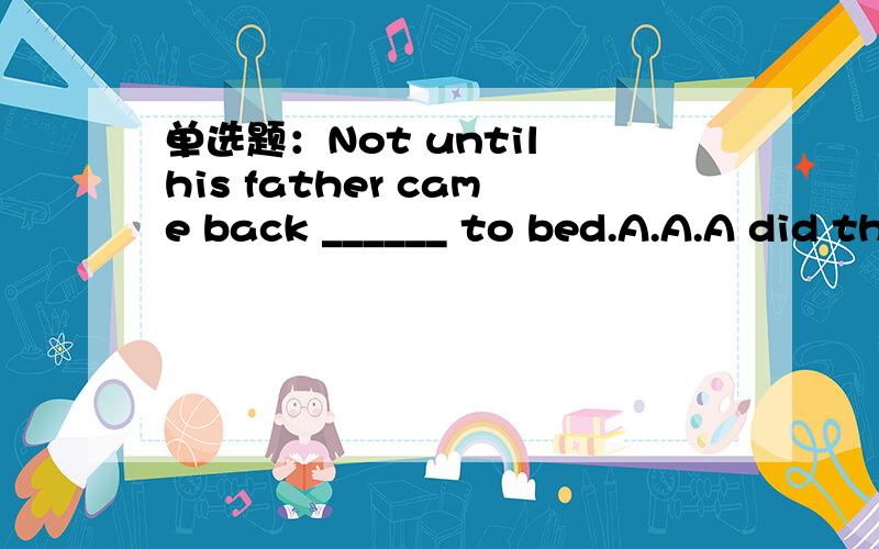 单选题：Not until his father came back ______ to bed.A.A.A did the boy go B.B.B.the boy goes C.C.C.the boy went D.D.D.did the boy goes 阅读理解题It was Monday.Mrs.Smith’s dog was hungry,but there was not any meat in the house.Mrs.Smith too