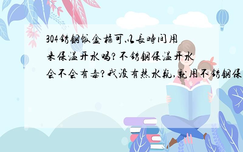 304锈钢饭盒桶可以长时间用来保温开水吗?不锈钢保温开水会不会有毒?我没有热水瓶,就用不锈钢保温桶装开水到第二天早上只有点温了,