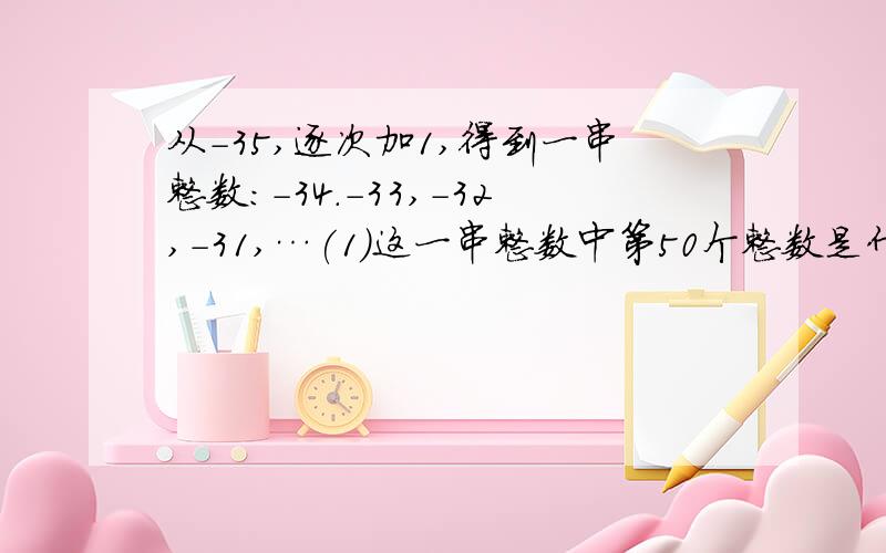 从-35,逐次加1,得到一串整数:-34.-33,-32,-31,…(1)这一串整数中第50个整数是什么?（2）求这50个整数的和?