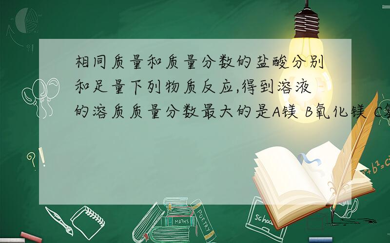 相同质量和质量分数的盐酸分别和足量下列物质反应,得到溶液的溶质质量分数最大的是A镁 B氧化镁 C氢氧化镁 D碳酸镁 要用解析,解析,解析,解析.还有质量分数是多少