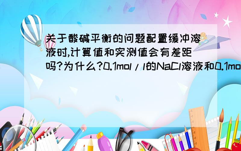 关于酸碱平衡的问题配置缓冲溶液时,计算值和实测值会有差距吗?为什么?0.1mol/l的NaCl溶液和0.1mol/l的NH4Ac溶液的PH值是否相同?为什么?