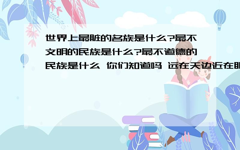 世界上最脏的名族是什么?最不文明的民族是什么?最不道德的民族是什么 你们知道吗 远在天边近在眼前韩国日本你去过吗?那是亚洲最好 干净 的地方之一.把爱国心不要用在没用的地方.