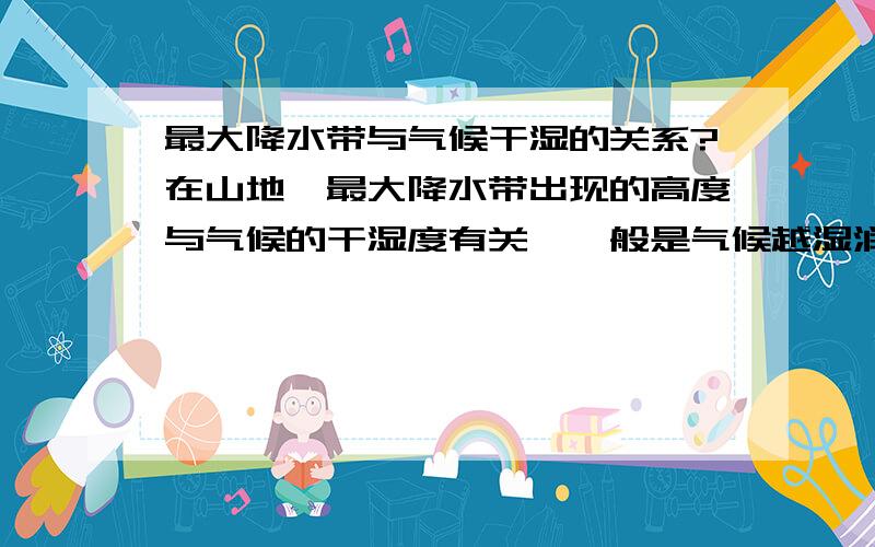 最大降水带与气候干湿的关系?在山地,最大降水带出现的高度与气候的干湿度有关,一般是气候越湿润的地区,最大降水高度就越低,相反,越干旱的地区,最大降水高度就越高.为什么?求解释.