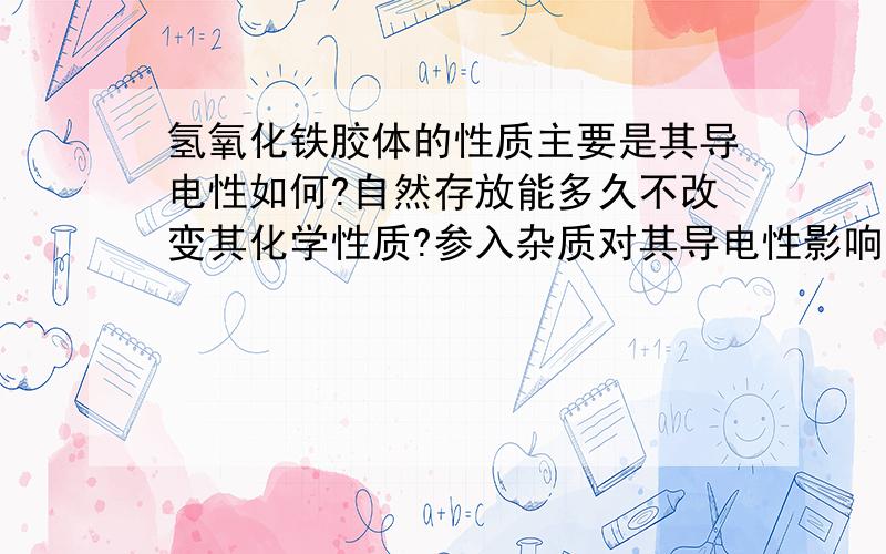 氢氧化铁胶体的性质主要是其导电性如何?自然存放能多久不改变其化学性质?参入杂质对其导电性影响多大?查了很多资料,都是关于带正负电,或者提取方面的内容.