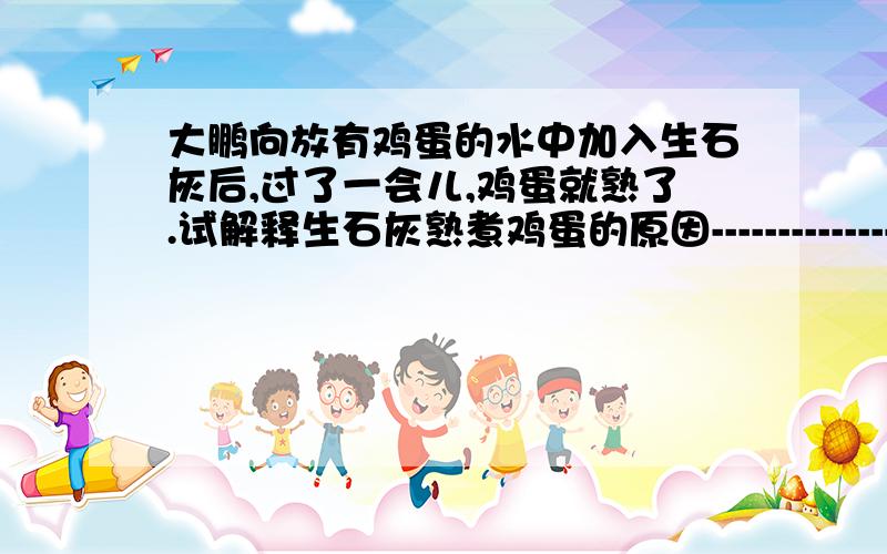 大鹏向放有鸡蛋的水中加入生石灰后,过了一会儿,鸡蛋就熟了.试解释生石灰熟煮鸡蛋的原因--------------；写出该过程中发生反应的化学方程式_______ __ .他向放有鸡蛋的水中另加入一种液体后,