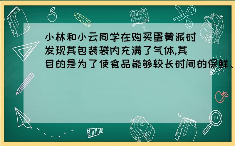 小林和小云同学在购买蛋黄派时发现其包装袋内充满了气体,其目的是为了使食品能够较长时间的保鲜、保质.那么包装袋中是什么气体呢?小林猜想是氮气,小云猜想是二氧化碳.