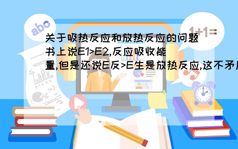 关于吸热反应和放热反应的问题书上说E1>E2,反应吸收能量,但是还说E反>E生是放热反应,这不矛盾吗?难道E1>E2和E反>E生不是同一个概念?不太理解,求解,谢谢能说详细点吗？就是反应物的总能量