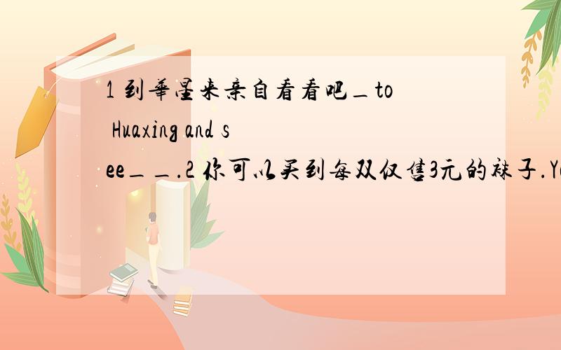 1 到华星来亲自看看吧_to Huaxing and see__.2 你可以买到每双仅售3元的袜子.You__socks_only 3 yuan each pair.3 我经常自己洗衣服.（myself）4 这双袜子5美元.（dollar）5 red,are,each,those,sweaters,50 dollars 连词成