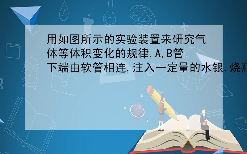 用如图所示的实验装置来研究气体等体积变化的规律.A,B管下端由软管相连,注入一定量的水银,烧瓶中封有一定量的理想气体,开始时A,B两管中水银面一样高,那么为了保持瓶中气体体积不变a将