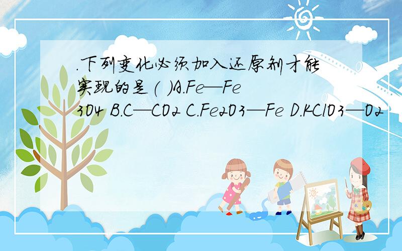 .下列变化必须加入还原剂才能实现的是( )A.Fe—Fe3O4 B.C—CO2 C.Fe2O3—Fe D.KClO3—O2