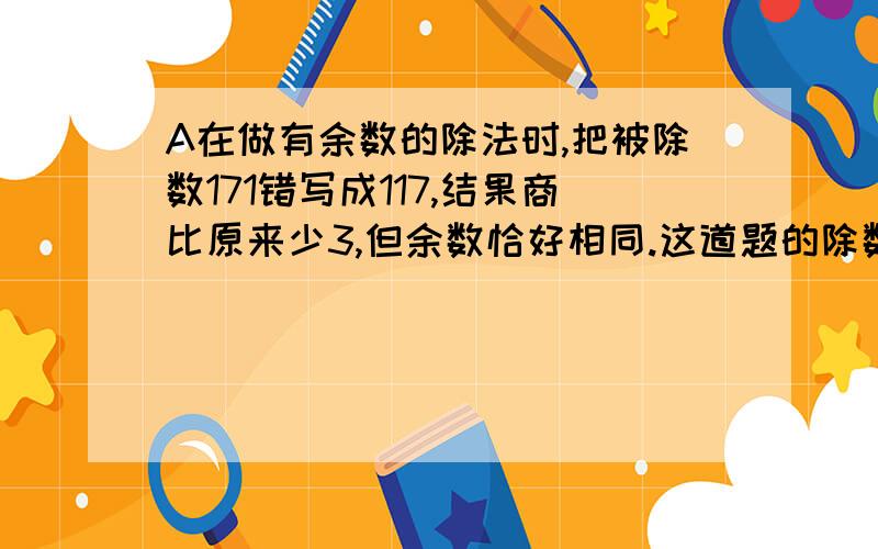 A在做有余数的除法时,把被除数171错写成117,结果商比原来少3,但余数恰好相同.这道题的除数和余数各是多少?尽快答复,