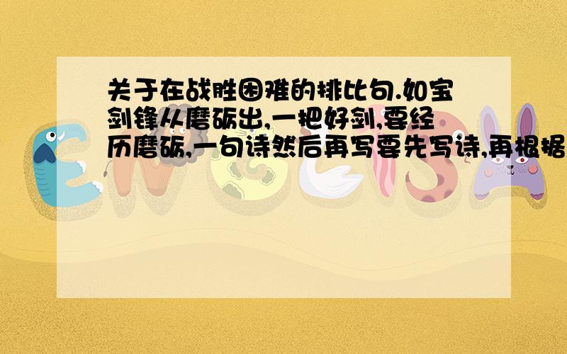 关于在战胜困难的排比句.如宝剑锋从磨砺出,一把好剑,要经历磨砺,一句诗然后再写要先写诗,再根据前面一句诗写一句话,要关于战胜困难或经历困难才会更好的~不要偏题哈,如果我满意的话,