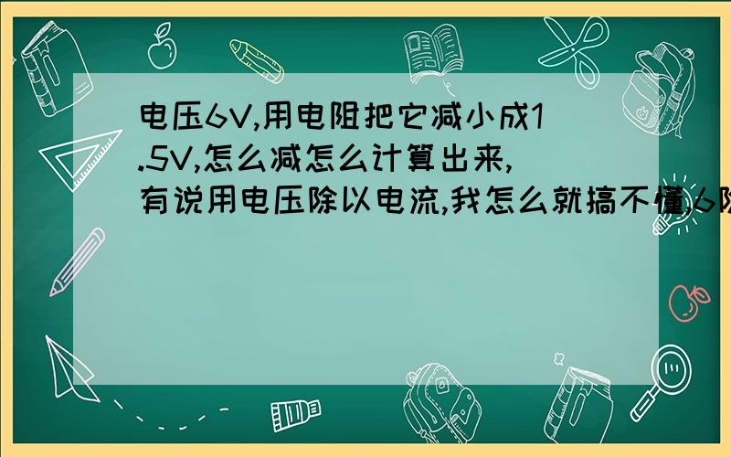 电压6V,用电阻把它减小成1.5V,怎么减怎么计算出来,有说用电压除以电流,我怎么就搞不懂,6除以1.5=4这是什么啊4K的电阻么伏特除以安培是什么意思,安培是什么