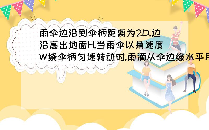 雨伞边沿到伞柄距离为2D,边沿高出地面H,当雨伞以角速度W绕伞柄匀速转动时,雨滴从伞边缘水平甩出,求雨滴落到地面的圆半径R等于多少?