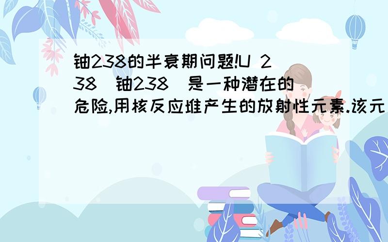 铀238的半衰期问题!U 238（铀238）是一种潜在的危险,用核反应堆产生的放射性元素.该元素具有的半衰期约十亿年的.如果它是要被存储,多久会千公斤需要按顺序被存储在小于10公斤,以减少其放