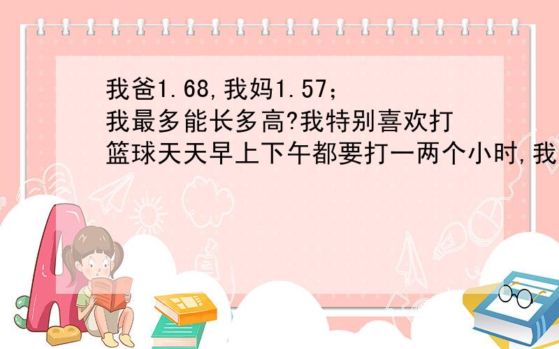 我爸1.68,我妈1.57；我最多能长多高?我特别喜欢打篮球天天早上下午都要打一两个小时,我也喜欢跳绳,每天一两千个,我天天都练弹跳和高抬腿.我现在14岁，1.68。高抬腿和弹跳每天也要练半个