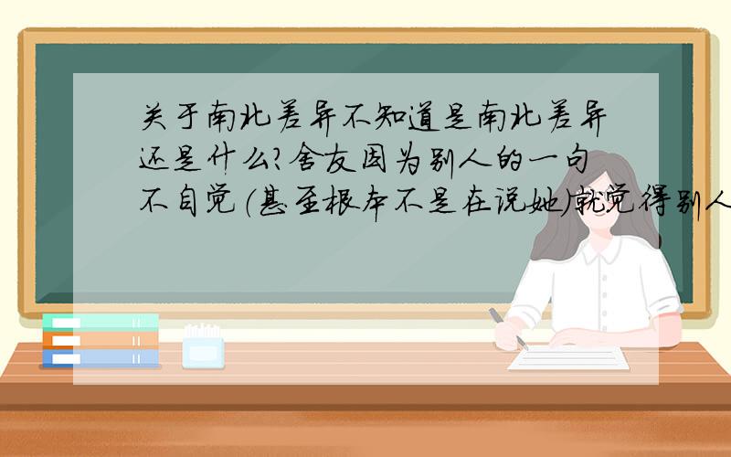 关于南北差异不知道是南北差异还是什么?舍友因为别人的一句不自觉（甚至根本不是在说她）就觉得别人说她不自爱,不自重,在那闹脾气!真的不是开玩笑,希望各位帮忙回答下!真的是急需要