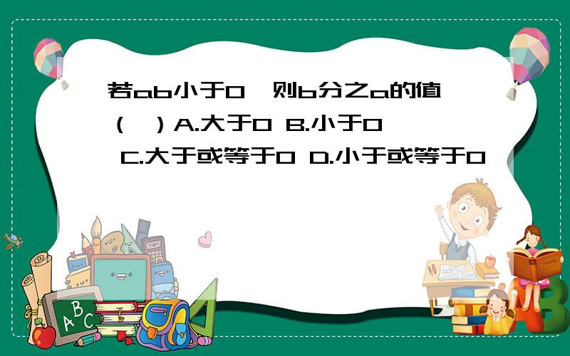 若ab小于0,则b分之a的值（ ）A.大于0 B.小于0 C.大于或等于0 D.小于或等于0