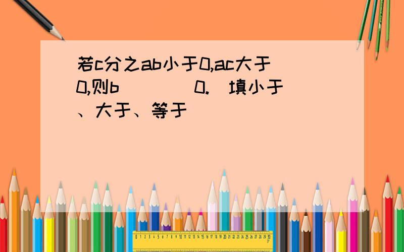 若c分之ab小于0,ac大于0,则b____0.(填小于、大于、等于)