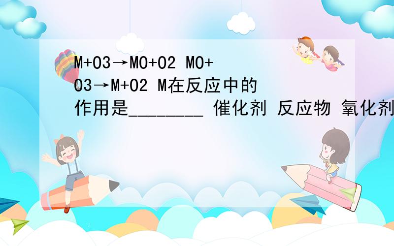 M+O3→MO+O2 MO+O3→M+O2 M在反应中的作用是________ 催化剂 反应物 氧化剂 生成物原因：