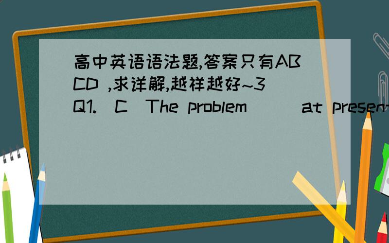 高中英语语法题,答案只有ABCD ,求详解,越祥越好~3Q1.(C)The problem __ at present has something important to do with our living conditions.A.discuss B.to be discussing C.being discussed D.to discuss2.(B)The first thing that probably nee