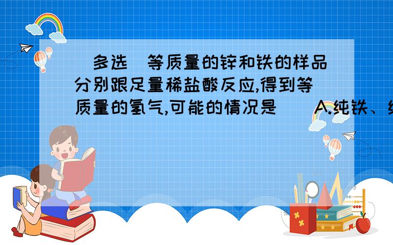 (多选)等质量的锌和铁的样品分别跟足量稀盐酸反应,得到等质量的氢气,可能的情况是（）A.纯铁、纯锌B.铁中混有镁,锌中混有铜C.纯锌,铁中混有铜D.锌、铁中混有同一种杂质