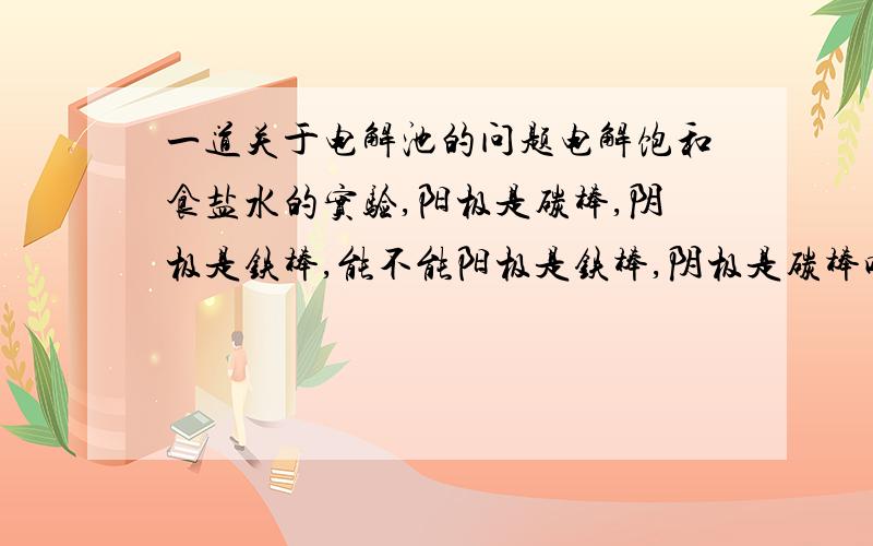 一道关于电解池的问题电解饱和食盐水的实验,阳极是碳棒,阴极是铁棒,能不能阳极是铁棒,阴极是碳棒呢?请说明理由,