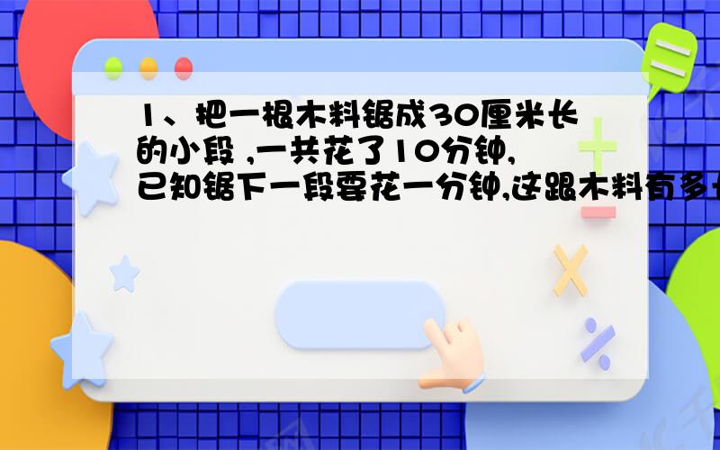 1、把一根木料锯成30厘米长的小段 ,一共花了10分钟,已知锯下一段要花一分钟,这跟木料有多长?2、一根木料锯成3段要8分钟,如果每锯一段所用的时间相同,那么锯成7段要花多少分钟?有没有一