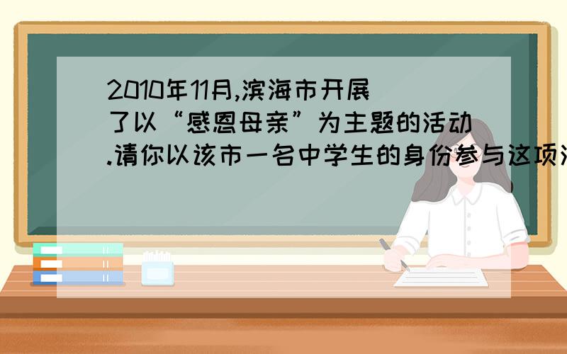 2010年11月,滨海市开展了以“感恩母亲”为主题的活动.请你以该市一名中学生的身份参与这项活动相信你一定能做的很好!