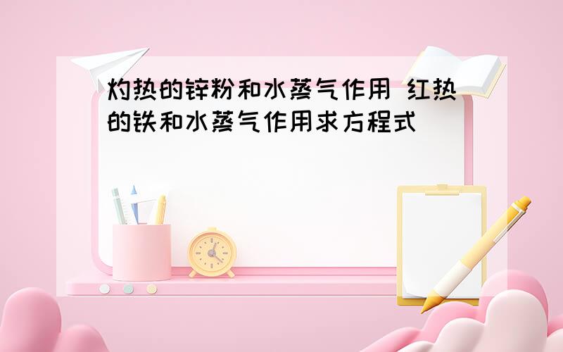 灼热的锌粉和水蒸气作用 红热的铁和水蒸气作用求方程式