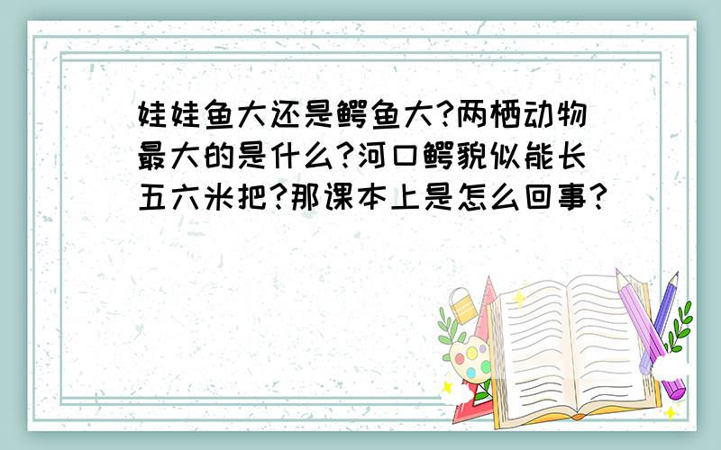 娃娃鱼大还是鳄鱼大?两栖动物最大的是什么?河口鳄貌似能长五六米把?那课本上是怎么回事?