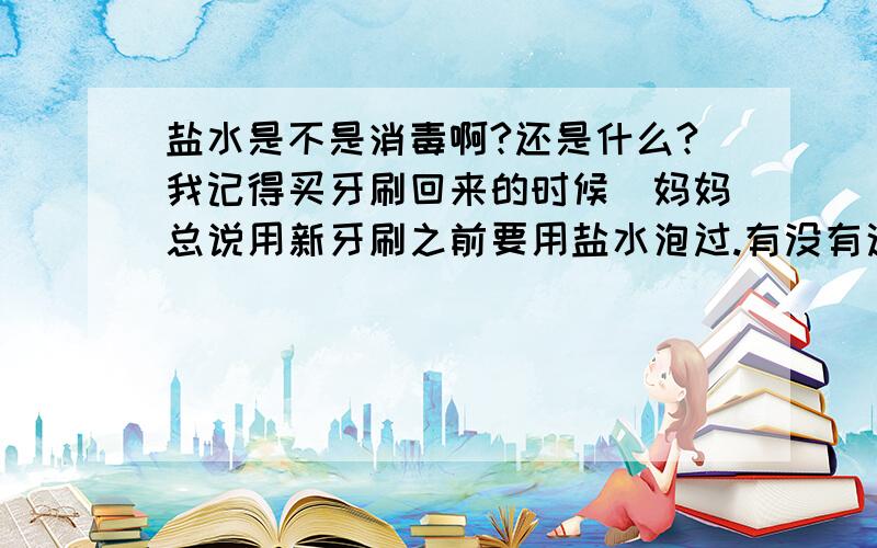 盐水是不是消毒啊?还是什么?我记得买牙刷回来的时候`妈妈总说用新牙刷之前要用盐水泡过.有没有这回事啊?又说牙龈炎拿盐水漱口也行?拿盐水漱口可以消牙龈炎是什么原理啊?真有效果吗?