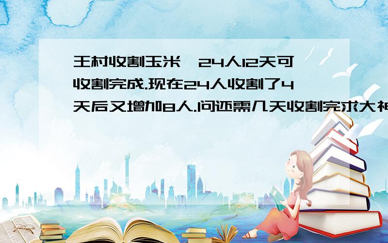 王村收割玉米,24人12天可收割完成.现在24人收割了4天后又增加8人.问还需几天收割完求大神帮助1王村收割玉米,24人12天可收割完成.现在24人收割了4天后又增加8人.问还需几天收割完 2一项工程